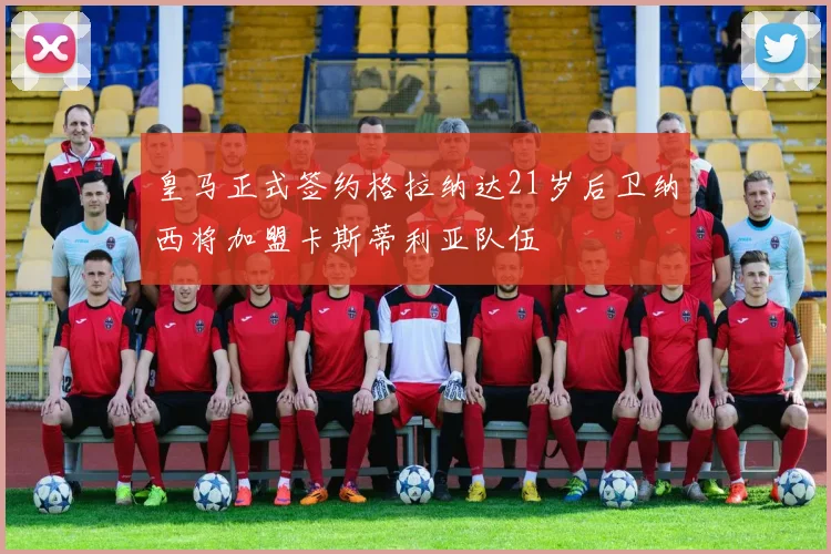 皇马正式签约格拉纳达21岁后卫纳西将加盟卡斯蒂利亚队伍