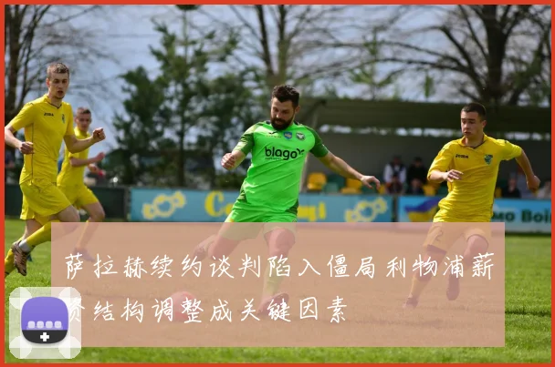 萨拉赫续约谈判陷入僵局利物浦薪资结构调整成关键因素