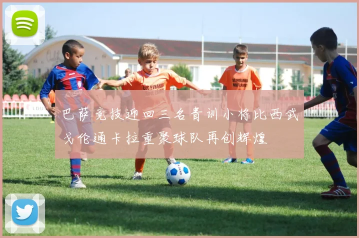 巴萨竞技迎回三名青训小将比西武戈伦通卡拉重聚球队再创辉煌