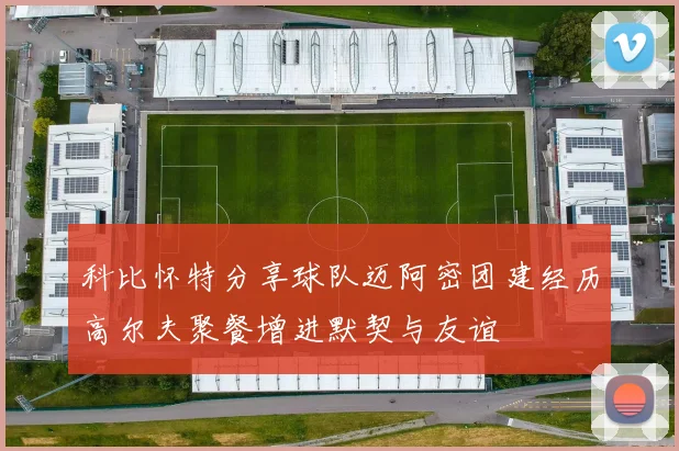 科比怀特分享球队迈阿密团建经历高尔夫聚餐增进默契与友谊