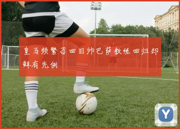 皇马频繁召回旧帅巴萨教练回归却鲜有先例